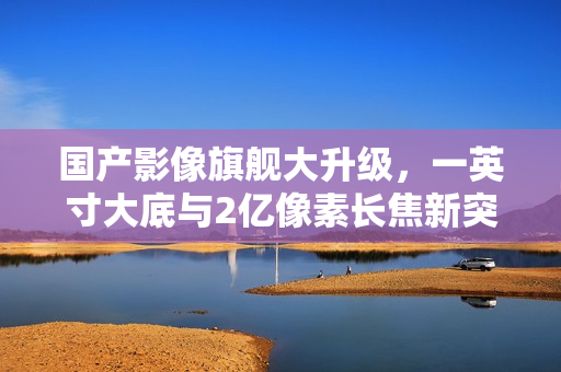 国产影像旗舰大升级,一英寸大底与2亿像素长焦新突破 国产影像旗舰大升级,一英寸大底与2亿像素长焦新突破