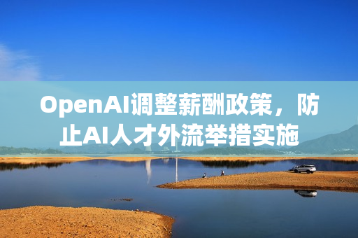 OpenAI调整薪酬政策，防止AI人才外流举措实施