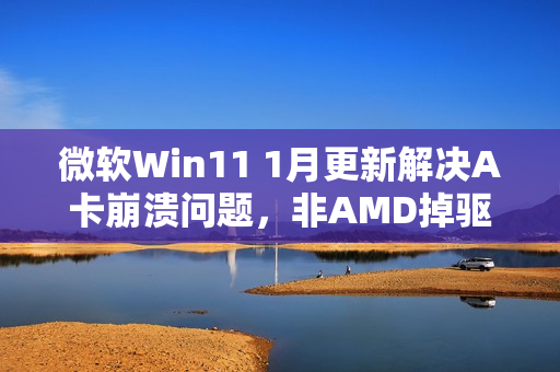 微软Win11 1月更新解决A卡崩溃问题，非AMD掉驱动所致