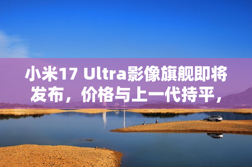 小米17 Ultra影像旗舰即将发布，价格与上一代持平，元旦前亮相！