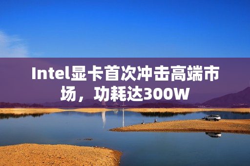 Intel显卡首次冲击高端市场，功耗达300W