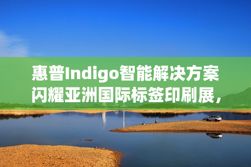 惠普Indigo智能解决方案闪耀亚洲国际标签印刷展，引领行业数字化跃迁