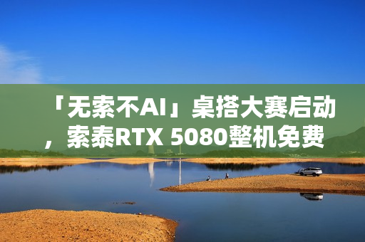 「无索不AI」桌搭大赛启动,索泰RTX 5080整机免费赢取! 「无索不AI」桌搭大赛启动,索泰RTX 5080整机免费赢取!