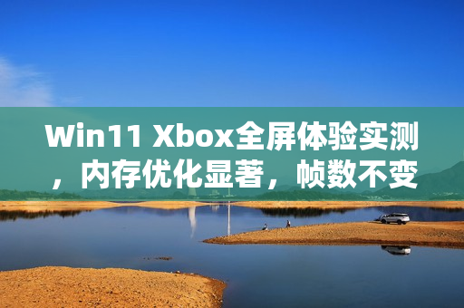 Win11 Xbox全屏体验实测，内存优化显著，帧数不变