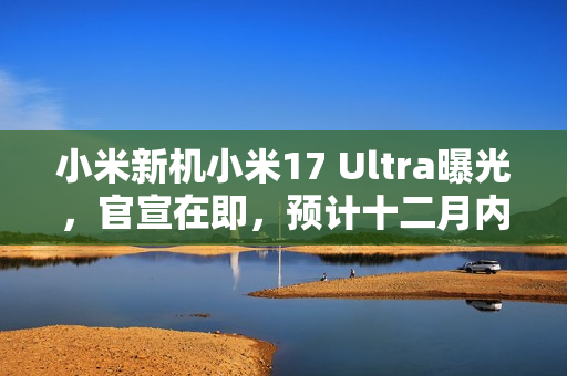 小米新机小米17 Ultra曝光，官宣在即，预计十二月内正式发布