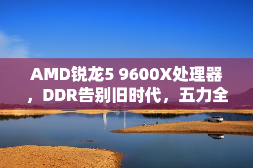 AMD锐龙5 9600X处理器，DDR告别旧时代，五力全开迎战未来