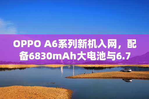OPPO A6系列新机入网，配备6830mAh大电池与6.75英寸大屏亮相