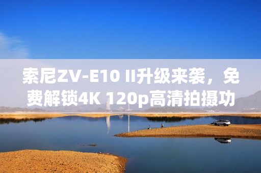 索尼ZV-E10 II升级来袭，免费解锁4K 120p高清拍摄功能