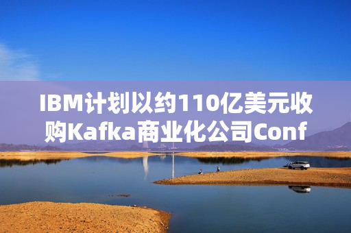 IBM计划以约110亿美元收购Kafka商业化公司Confluent，跨界合作重塑大数据处理领域