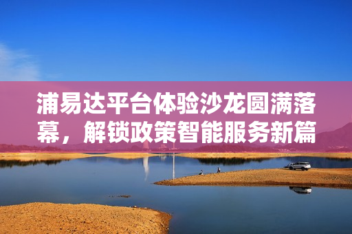 浦易达平台体验沙龙圆满落幕，解锁政策智能服务新篇章