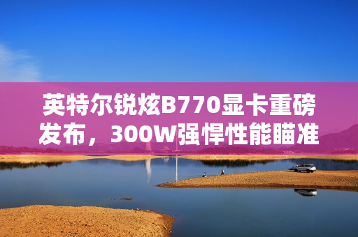英特尔锐炫B770显卡重磅发布，300W强悍性能瞄准3000元级市场