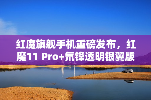 红魔旗舰手机重磅发布,红魔11 Pro+氘锋透明银翼版搭载强大配置正式开售 红魔旗舰手机重磅发布,红魔11 Pro+氘锋透明银翼版搭载强大配置正式开售