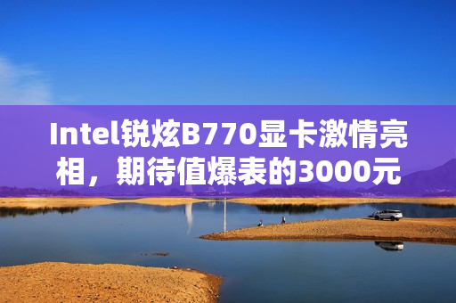 Intel锐炫B770显卡激情亮相，期待值爆表的3000元档游戏利器