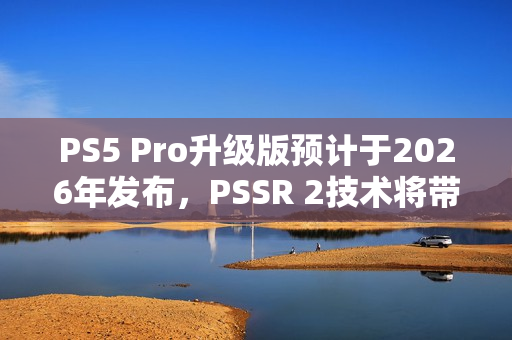 PS5 Pro升级版预计于2026年发布，PSSR 2技术将带来画质飞跃，媲美FSR 4技术