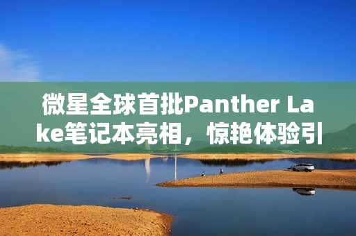 微星全球首批Panther Lake笔记本亮相，惊艳体验引记者连连惊呼