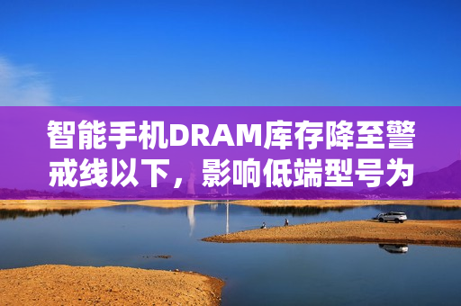 智能手机DRAM库存降至警戒线以下，影响低端型号为主