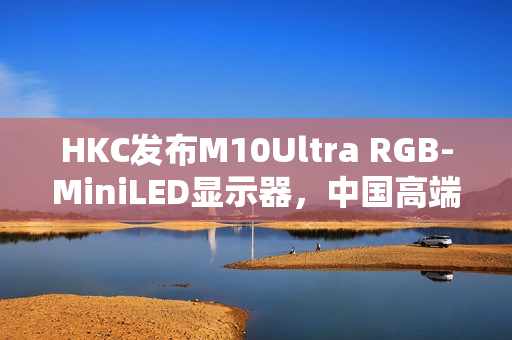 HKC发布M10Ultra RGB-MiniLED显示器，中国高端显示产业迈入快车道