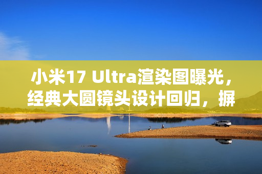 小米17 Ultra渲染图曝光，经典大圆镜头设计回归，摒弃背屏设计