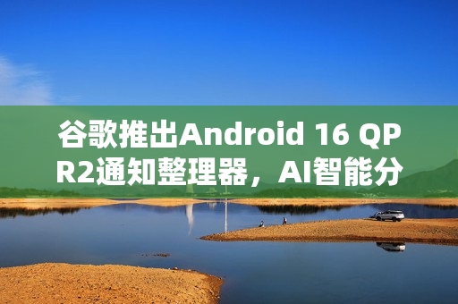 谷歌推出Android 16 QPR2通知整理器，AI智能分类通知功能亮相