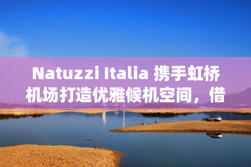 Natuzzi Italia 携手虹桥机场打造优雅候机空间，借势进博会呈现意式生活美学(natuzzi style center)