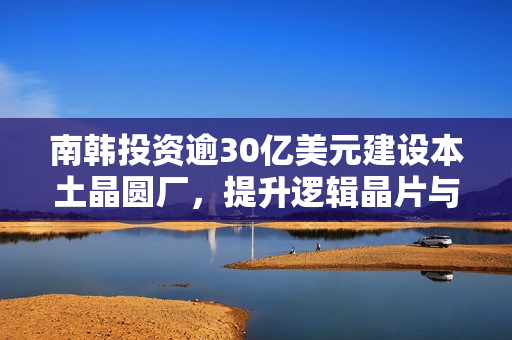 南韩投资逾30亿美元建设本土晶圆厂，提升逻辑晶片与AI竞争力