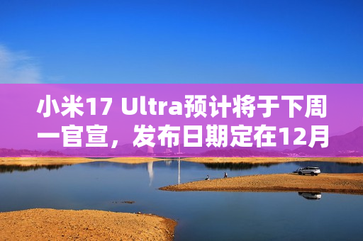 小米17 Ultra预计将于下周一官宣，发布日期定在12月25日