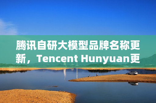 腾讯自研大模型品牌名称更新，Tencent Hunyuan更名为Tencent HY