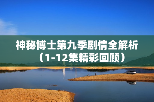 神秘博士第九季剧情全解析(1-12集精彩回顾) 神秘博士第九季剧情全解析(1-12集精彩回顾)