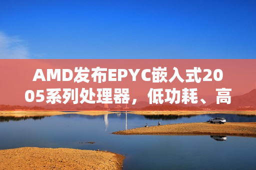AMD发布EPYC嵌入式2005系列处理器，低功耗、高频率性能提升，领先友商标准