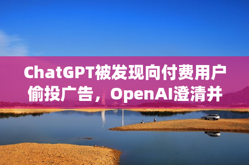 ChatGPT被发现向付费用户偷投广告，OpenAI澄清并承诺未来更谨慎处理此类情况