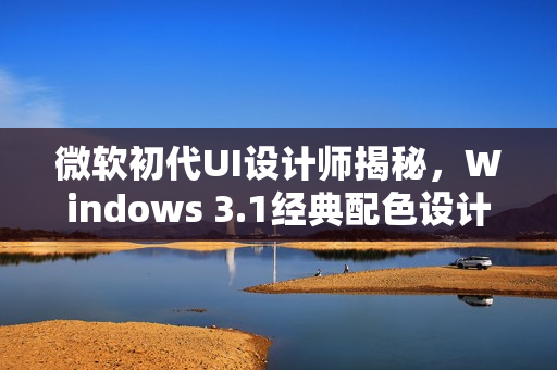 微软初代UI设计师揭秘，Windows 3.1经典配色设计背后的故事
