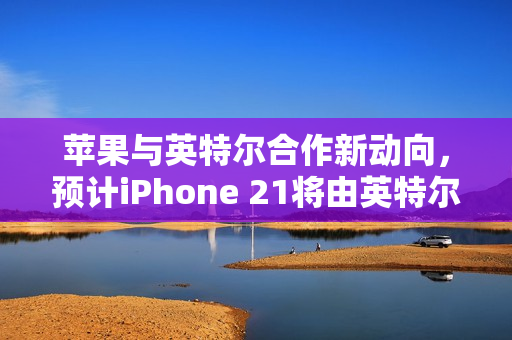 苹果与英特尔合作新动向，预计iPhone 21将由英特尔代工，采用其最新制程技术预测发布于2028年