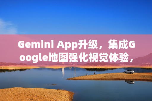 Gemini App升级，集成Google地图强化视觉体验，新增表情符号图钉功能