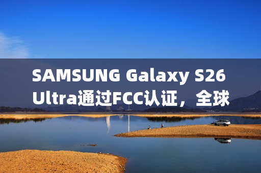 SAMSUNG Galaxy S26 Ultra通过FCC认证，全球统一搭载Snapdragon 8 Elite亮相！