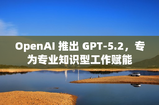 OpenAI 推出 GPT-5.2，专为专业知识型工作赋能
