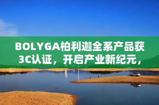BOLYGA柏利迦全系产品获3C认证，开启产业新纪元，穿越标准周期