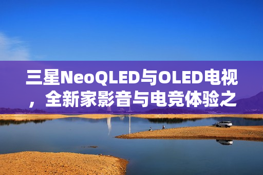 三星NeoQLED与OLED电视，全新家影音与电竞体验之巅