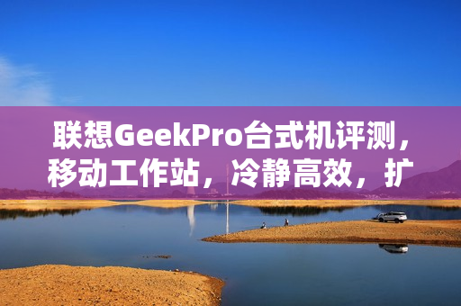 联想GeekPro台式机评测，移动工作站，冷静高效，扩展性强