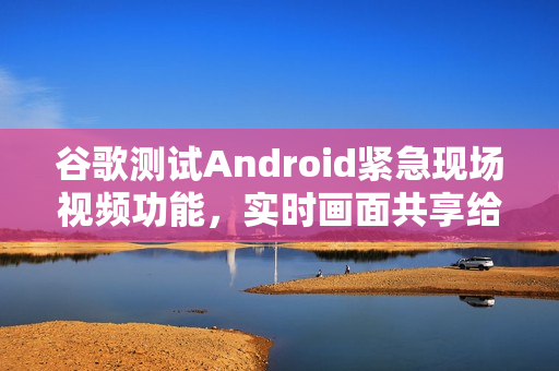 谷歌测试Android紧急现场视频功能，实时画面共享给调度员