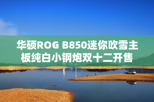 华硕ROG B850迷你吹雪主板纯白小钢炮双十二开售