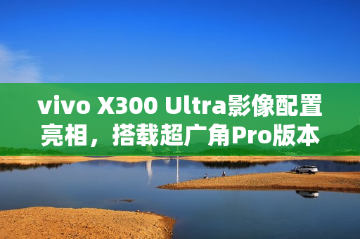 vivo X300 Ultra影像配置亮相，搭载超广角Pro版本主摄
