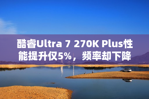 酷睿Ultra 7 270K Plus性能提升仅5%，频率却下降，深度解析新特性