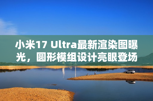 小米17 Ultra最新渲染图曝光，圆形模组设计亮眼登场