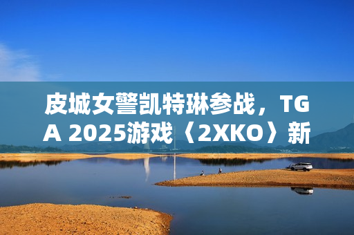 皮城女警凯特琳参战，TGA 2025游戏〈2XKO〉新角色揭晓
