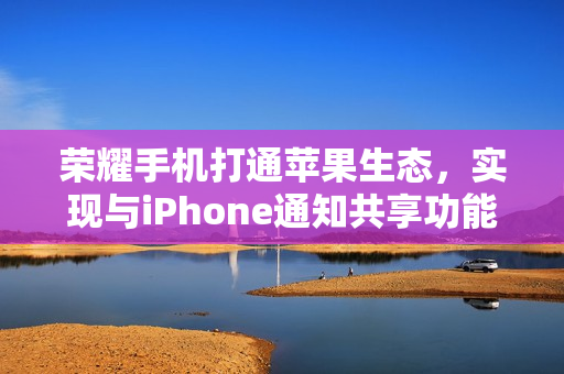荣耀手机打通苹果生态，实现与iPhone通知共享功能