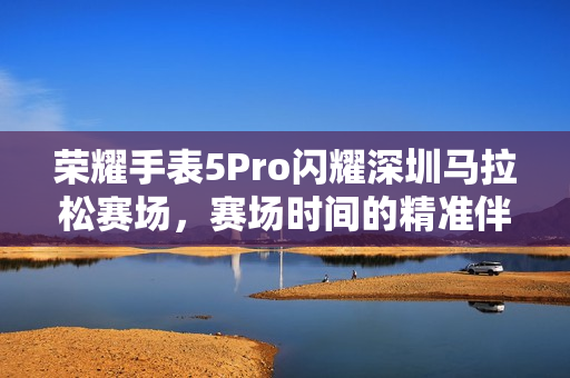 荣耀手表5Pro闪耀深圳马拉松赛场，赛场时间的精准伴侣