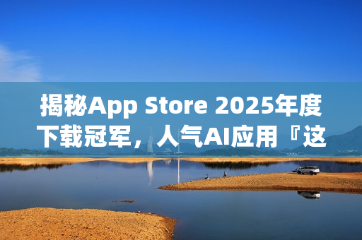 揭秘App Store 2025年度下载冠军，人气AI应用『这一款』独占鳌头！