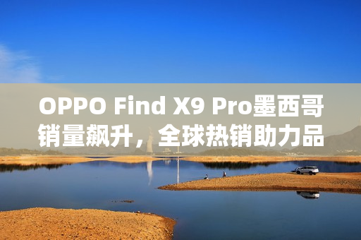 OPPO Find X9 Pro墨西哥销量飙升，全球热销助力品牌高端化发展