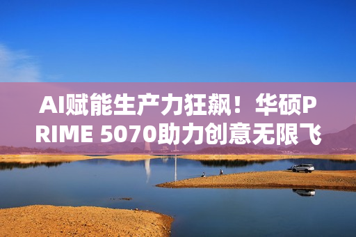 AI赋能生产力狂飙！华硕PRIME 5070助力创意无限飞跃