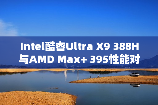 Intel酷睿Ultra X9 388H与AMD Max+ 395性能对决，功耗更低，跑分相当！
